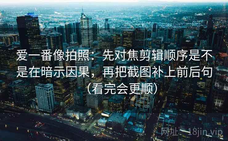 爱一番像拍照：先对焦剪辑顺序是不是在暗示因果，再把截图补上前后句（看完会更顺）
