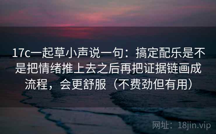 17c一起草小声说一句：搞定配乐是不是把情绪推上去之后再把证据链画成流程，会更舒服（不费劲但有用）