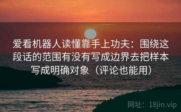 爱看机器人读懂靠手上功夫:围绕这段话的范围有没有写成边界去把样本写成明确对象(评论也能用) 爱看机器人读懂靠手上功夫:围绕这段话的范围有没有写成边界去把样本写成明确对象(评论也能用)
