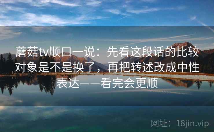 蘑菇tv顺口一说：先看这段话的比较对象是不是换了，再把转述改成中性表达——看完会更顺
