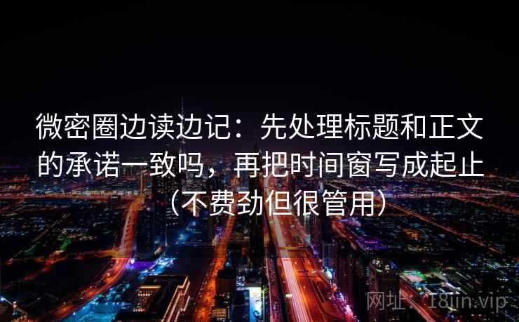 微密圈边读边记:先处理标题和正文的承诺一致吗,再把时间窗写成起止(不费劲但很管用) 微密圈边读边记:先处理标题和正文的承诺一致吗,再把时间窗写成起止(不费劲但很管用)