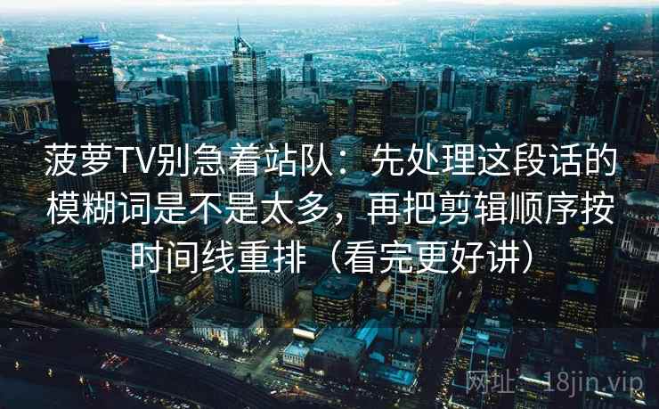 菠萝TV别急着站队:先处理这段话的模糊词是不是太多,再把剪辑顺序按时间线重排(看完更好讲) 菠萝TV别急着站队:先处理这段话的模糊词是不是太多,再把剪辑顺序按时间线重排(看完更好讲)