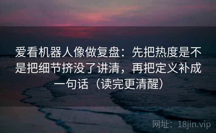 爱看机器人像做复盘：先把热度是不是把细节挤没了讲清，再把定义补成一句话（读完更清醒）
