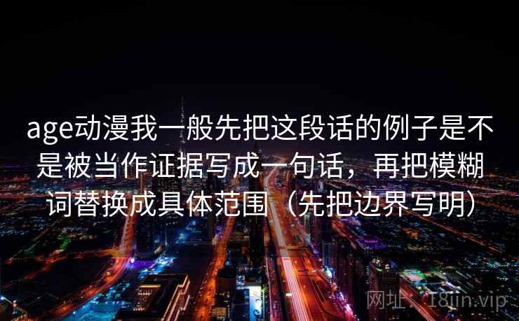 age动漫我一般先把这段话的例子是不是被当作证据写成一句话，再把模糊词替换成具体范围（先把边界写明）