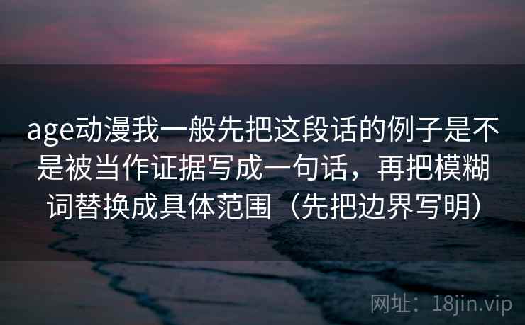 age动漫我一般先把这段话的例子是不是被当作证据写成一句话，再把模糊词替换成具体范围（先把边界写明）