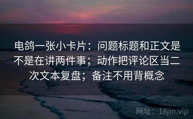 电鸽一张小卡片：问题标题和正文是不是在讲两件事；动作把评论区当二次文本复盘；备注不用背概念