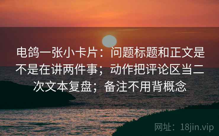 电鸽一张小卡片：问题标题和正文是不是在讲两件事；动作把评论区当二次文本复盘；备注不用背概念