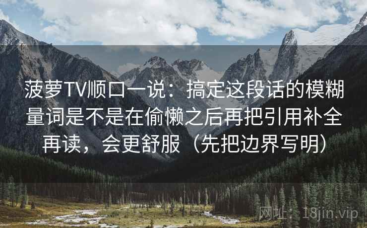 菠萝TV顺口一说：搞定这段话的模糊量词是不是在偷懒之后再把引用补全再读，会更舒服（先把边界写明）