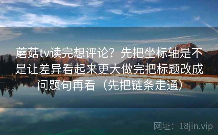 蘑菇tv读完想评论？先把坐标轴是不是让差异看起来更大做完把标题改成问题句再看（先把链条走通）