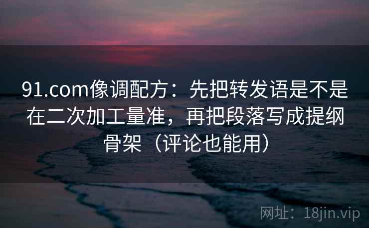 91.com像调配方：先把转发语是不是在二次加工量准，再把段落写成提纲骨架（评论也能用）