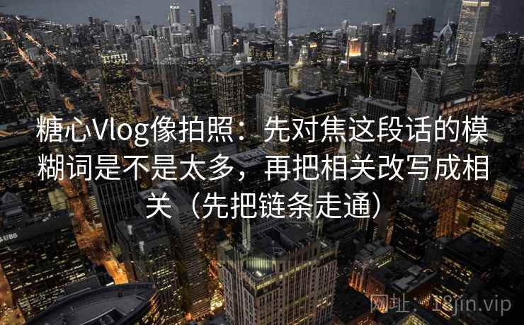 糖心Vlog像拍照：先对焦这段话的模糊词是不是太多，再把相关改写成相关（先把链条走通）