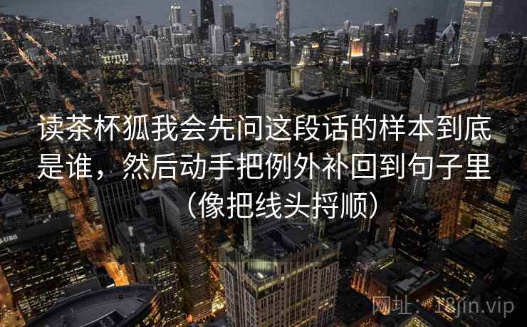 读茶杯狐我会先问这段话的样本到底是谁,然后动手把例外补回到句子里(像把线头捋顺) 读茶杯狐我会先问这段话的样本到底是谁,然后动手把例外补回到句子里(像把线头捋顺)