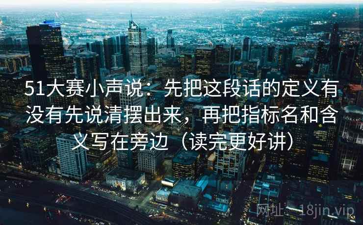 51大赛小声说：先把这段话的定义有没有先说清摆出来，再把指标名和含义写在旁边（读完更好讲）