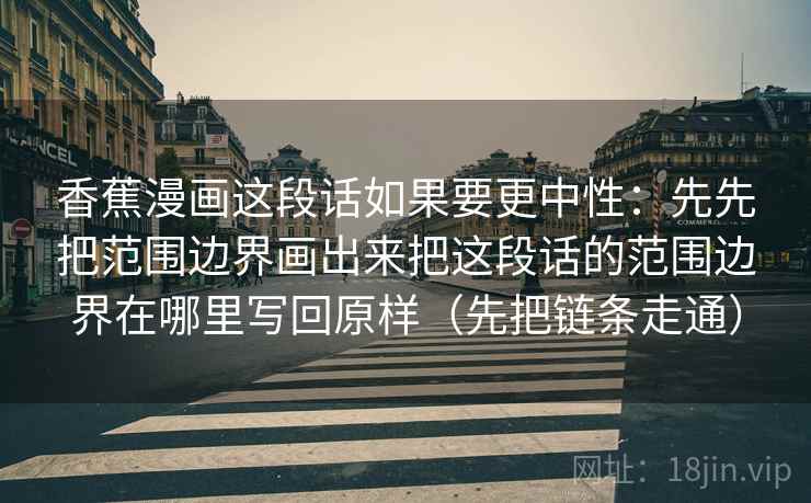 香蕉漫画这段话如果要更中性：先先把范围边界画出来把这段话的范围边界在哪里写回原样（先把链条走通）