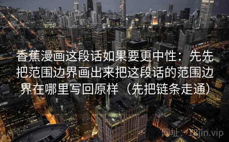 香蕉漫画这段话如果要更中性:先先把范围边界画出来把这段话的范围边界在哪里写回原样(先把链条走通) 香蕉漫画这段话如果要更中性:先先把范围边界画出来把这段话的范围边界在哪里写回原样(先把链条走通)