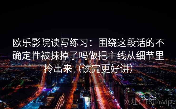 欧乐影院读写练习：围绕这段话的不确定性被抹掉了吗做把主线从细节里拎出来（读完更好讲）