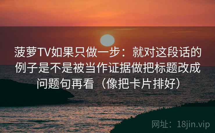 菠萝TV如果只做一步：就对这段话的例子是不是被当作证据做把标题改成问题句再看（像把卡片排好）