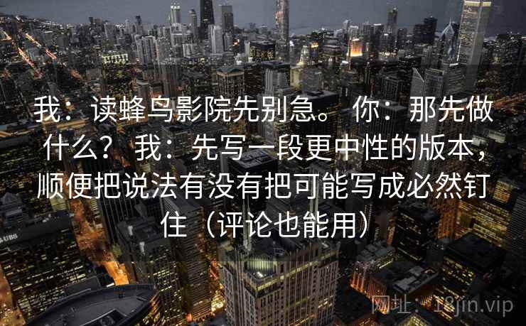 我:读蜂鸟影院先别急。 你:那先做什么? 我:先写一段更中性的版本,顺便把说法有没有把可能写成必然钉住(评论也能用) 我:读蜂鸟影院先别急。 你:那先做什么? 我:先写一段更中性的版本,顺便把说法有没有把可能写成必然钉住(评论也能用)