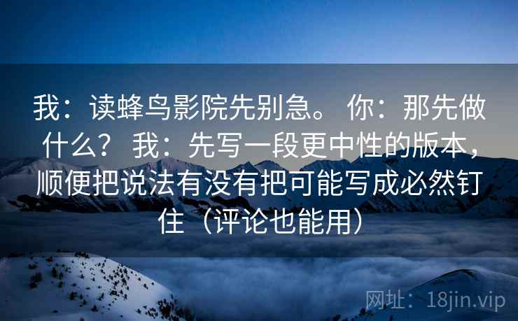 我：读蜂鸟影院先别急。 你：那先做什么？ 我：先写一段更中性的版本，顺便把说法有没有把可能写成必然钉住（评论也能用）
