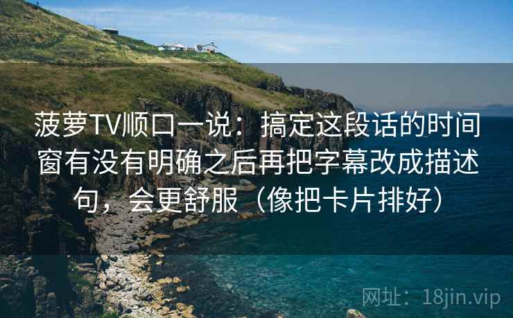 菠萝TV顺口一说：搞定这段话的时间窗有没有明确之后再把字幕改成描述句，会更舒服（像把卡片排好）