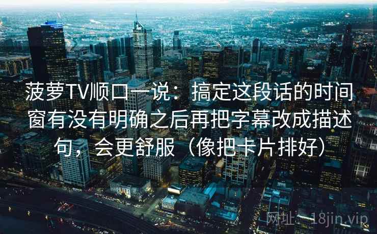 菠萝TV顺口一说：搞定这段话的时间窗有没有明确之后再把字幕改成描述句，会更舒服（像把卡片排好）
