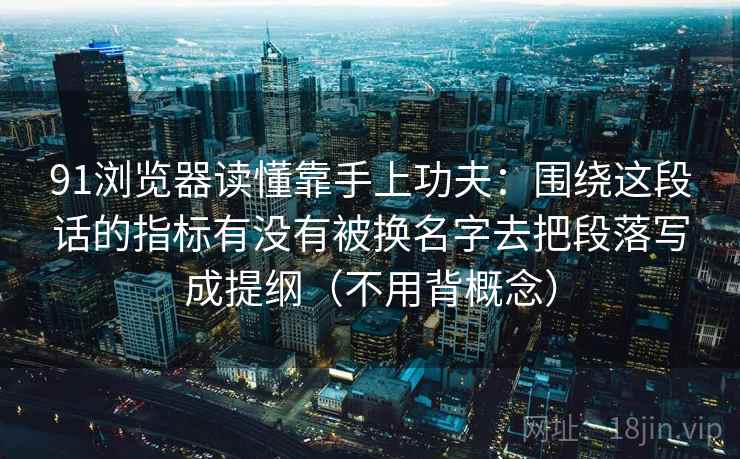91浏览器读懂靠手上功夫：围绕这段话的指标有没有被换名字去把段落写成提纲（不用背概念）