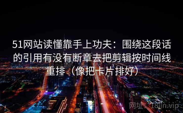 51网站读懂靠手上功夫：围绕这段话的引用有没有断章去把剪辑按时间线重排（像把卡片排好）