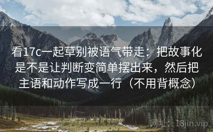 看17c一起草别被语气带走：把故事化是不是让判断变简单摆出来，然后把主语和动作写成一行（不用背概念）