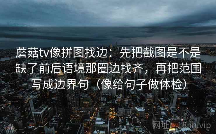 蘑菇tv像拼图找边：先把截图是不是缺了前后语境那圈边找齐，再把范围写成边界句（像给句子做体检）