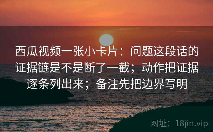 西瓜视频一张小卡片：问题这段话的证据链是不是断了一截；动作把证据逐条列出来；备注先把边界写明