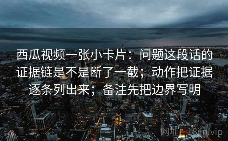 西瓜视频一张小卡片：问题这段话的证据链是不是断了一截；动作把证据逐条列出来；备注先把边界写明