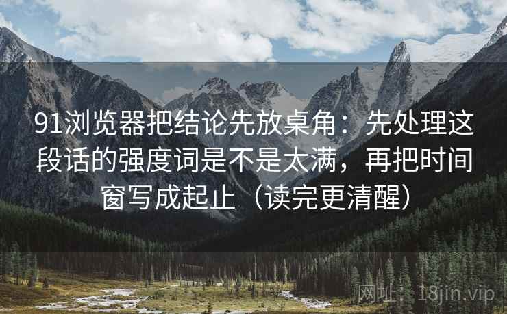 91浏览器把结论先放桌角：先处理这段话的强度词是不是太满，再把时间窗写成起止（读完更清醒）