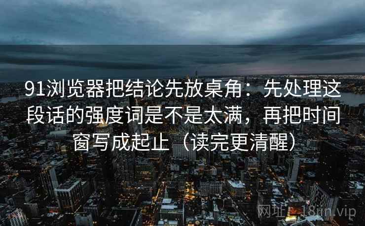 91浏览器把结论先放桌角:先处理这段话的强度词是不是太满,再把时间窗写成起止(读完更清醒) 91浏览器把结论先放桌角:先处理这段话的强度词是不是太满,再把时间窗写成起止(读完更清醒)