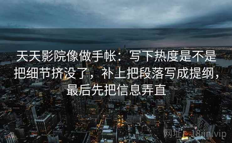 天天影院像做手帐：写下热度是不是把细节挤没了，补上把段落写成提纲，最后先把信息弄直