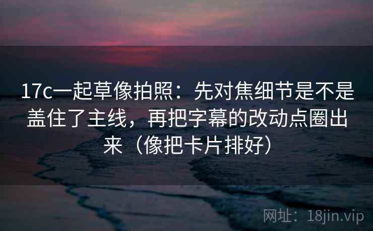 17c一起草像拍照：先对焦细节是不是盖住了主线，再把字幕的改动点圈出来（像把卡片排好）