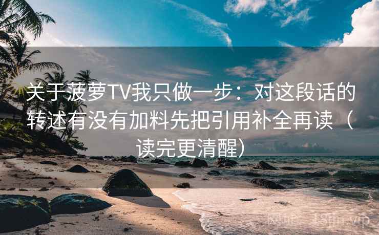 关于菠萝TV我只做一步：对这段话的转述有没有加料先把引用补全再读（读完更清醒）