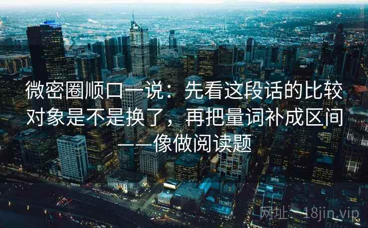 微密圈顺口一说:先看这段话的比较对象是不是换了,再把量词补成区间——像做阅读题 微密圈顺口一说:先看这段话的比较对象是不是换了,再把量词补成区间——像做阅读题
