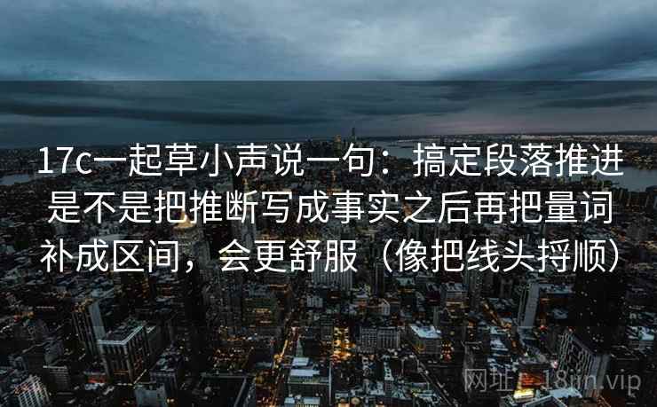 17c一起草小声说一句：搞定段落推进是不是把推断写成事实之后再把量词补成区间，会更舒服（像把线头捋顺）