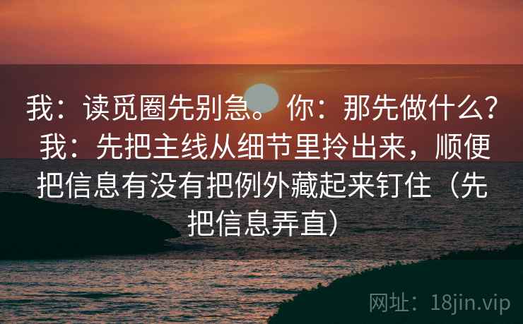 我：读觅圈先别急。 你：那先做什么？ 我：先把主线从细节里拎出来，顺便把信息有没有把例外藏起来钉住（先把信息弄直）