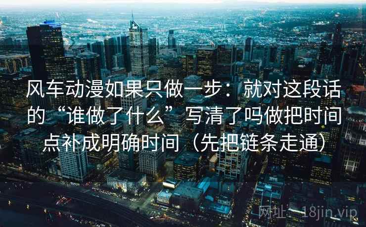 风车动漫如果只做一步：就对这段话的“谁做了什么”写清了吗做把时间点补成明确时间（先把链条走通）