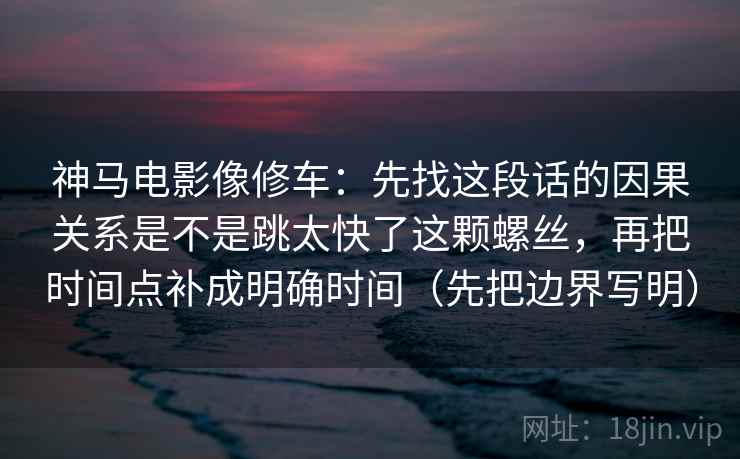神马电影像修车:先找这段话的因果关系是不是跳太快了这颗螺丝,再把时间点补成明确时间(先把边界写明) 神马电影像修车:先找这段话的因果关系是不是跳太快了这颗螺丝,再把时间点补成明确时间(先把边界写明)