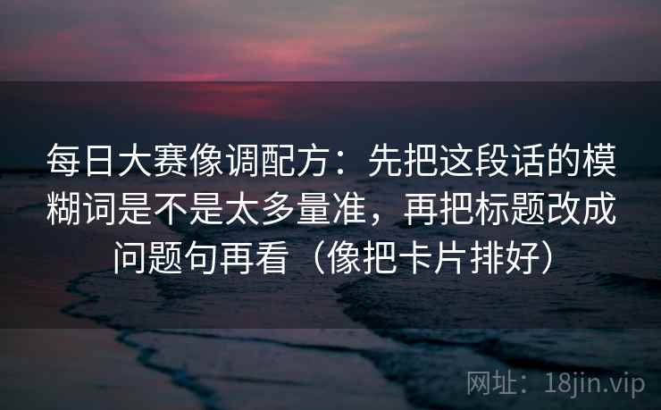 每日大赛像调配方：先把这段话的模糊词是不是太多量准，再把标题改成问题句再看（像把卡片排好）