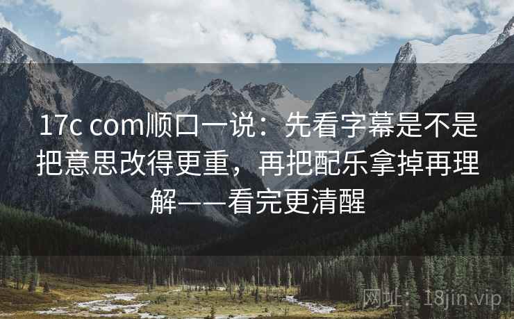 17c com顺口一说:先看字幕是不是把意思改得更重,再把配乐拿掉再理解——看完更清醒 17c com顺口一说:先看字幕是不是把意思改得更重,再把配乐拿掉再理解——看完更清醒