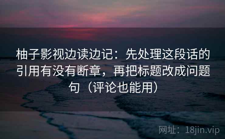 柚子影视边读边记:先处理这段话的引用有没有断章,再把标题改成问题句(评论也能用) 柚子影视边读边记:先处理这段话的引用有没有断章,再把标题改成问题句(评论也能用)