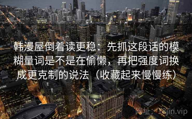 韩漫屋倒着读更稳：先抓这段话的模糊量词是不是在偷懒，再把强度词换成更克制的说法（收藏起来慢慢练）